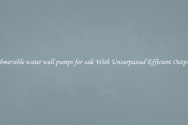 submersible water well pumps for sale With Unsurpassed Efficient Outputs