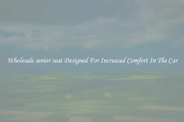 Wholesale senior seat Designed For Increased Comfort In The Car
